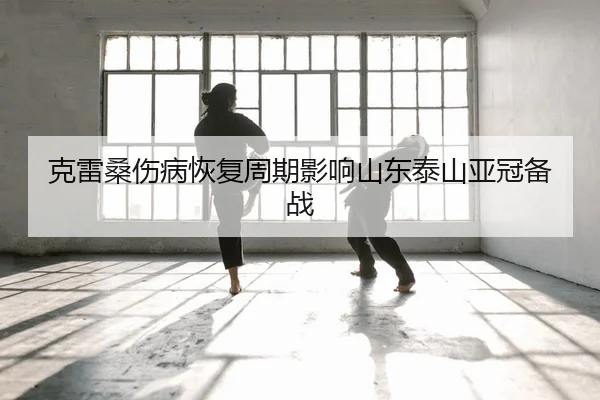 克雷桑伤病恢复周期影响山东泰山亚冠备战